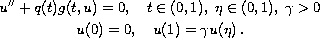 $$\displaylines{
 u''+ q(t)g(t,u)=0,\quad  t \in (0,1),\; \eta  \in (0,1),\;\gamma >0\cr
 u(0)=0,  \quad   u(1)=\gamma u(\eta)\,.
 }$$