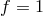 f = 1