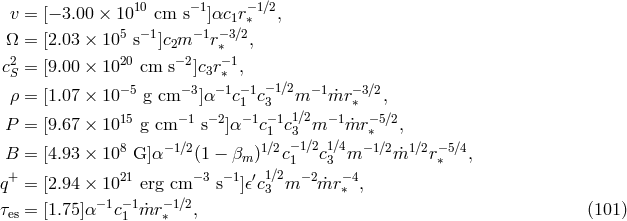 10 −1 −1∕2 v = [− 3.00 × 10 cm s ]αc1r ∗ , Ω = [2.03 × 105 s− 1]c m −1r− 3∕2, 2 20 2−2 ∗−1 cS = [9.00 × 10 cm s ]c3r∗ , ρ = [1.07 × 10−5 g cm −3]α −1c−1c−1∕2m −1m˙r −3∕2, 1 3 ∗ P = [9.67 × 1015 g cm −1 s−2]α−1c−1 1c13∕2m −1m˙r −∗5∕2, 8 − 1∕2 1∕2 −1∕2 1∕4 − 1∕2 1∕2 −5∕4 B = [4.93 × 10 G]α (1 − βm ) c1 c3 m m˙ r∗ , q+ = [2.94 × 1021 erg cm −3 s−1]𝜖′c13∕2m − 2 ˙mr −∗4, −1 −1 − 1∕2 τes = [1.75]α c1 m˙r ∗ , (101 )