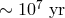 ∼ 107 yr
