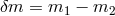 δm = m1 − m2