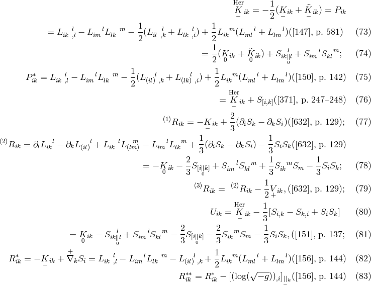 Her 1 K− ik = − 2-(K− ik + &tidle;K− ik) = Pik = L ik l,l − LimlL lk m − 1-(Lill ,k + L lk l,i) + 1L ikm (L mll+ Llml)([147 ], p. 581 ) (73 ) 2 2 1- &tidle; l l m = 2(K0 ik + K0 ik) + Sik∥0l + Sim Skl ; (74 ) 1 1 P ∗ik = L ik l,l − Lim lL lk m − -(L(il)l ,k + L(lkl) ,i) +-Likm(L mll+ L lm l)([150], p. 142) (75 ) 2 2 Her = K− ik + S[i,k]([371], p. 247–248) (76 ) 2 (1)Rik = − K ik + --(∂iSk − ∂kSi )([632], p. 129); (77 ) − 3 (2)R = ∂ L l− ∂ L l+ L lL m − L lL m + 1(∂ S − ∂ S ) − 1S S ([632], p. 129) ik l ik k (il) ik (lm) im lk 3 i k k i 3 i k 2 l m 1 m 1 = − K0 ik − 3-S[i∥k] + Sim S kl + 3S ik Sm − 3SiSk; (78 ) 0 (3)Rik = (2)Rik − 1V ik,([632], p. 129); (79 ) 2+ Her 1 Uik = K− ik − --[Si,k − Sk,i + SiSk] (80 ) 3 = K ik − Sikl∥l + Sim lS kml − 2S [i∥k] − 2S ikm Sm − 1SiSk,([151], p. 137; (81 ) 0 0 3 0 3 3 ∗ + l l m l 1 m l l R ik = − K ik + ∇kSi = L ik ,l − L im L lk − L (il) ,k +--Lik (L ml + L lm )([156], p. 144) (82 ) − ∗∗ 2∗ √ --- R ik = R ik − [(log( − g)),i]||k([156], p. 144) (83 ) −