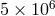 5 × 106