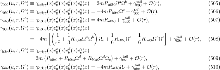 γ (u,r,Ωa ) ≡ γ (x)eα(x)eβ(x )eγ(x ) = 2mR ΩaΩb + γtail + 𝒪 (r), (505 ) 000 αβ;γ 0 0 0 a0b0 000 γ0b0(u,r,Ωa ) ≡ γ αβ;γ(x)eα0(x)eβb(x )eγ0(x ) = − 4mRb0c0 Ωc + γt0abi0l+ 𝒪 (r), (506 ) a α β γ tail γab0(u,r,Ω ) ≡ γ αβ;γ(x)ea(x)eb(x )e0(x ) = 4mRa0b0 + γab0 + 𝒪 (r), (507 ) γ00c(u,r,Ωa ) ≡ γ αβ;γ(x)eα0(x)eβ0(x )eγc(x ) [( ) ] = − 4m 1-+ 1Ra0b0Ωa Ωb Ωc + 1Rc0b0Ωb − 1-Rca0bΩaΩb + γta00icl+ 𝒪 (r), (508 ) r2 3 6 6 γ (u,r,Ωa ) ≡ γ (x)eα(x)eβ(x )eγ(x ) 0bc αβ;γ( 0 b cd d ) tail = 2m Rb0c0 + Rb0cdΩ + Rb0d0Ω Ωc + γ 0bc + 𝒪 (r), (509 ) γ (u,r,Ωa ) ≡ γ (x)eα(x)eβ(x )eγ(x ) = − 4mR Ω + γtail+ 𝒪 (r), (510 ) abc αβ;γ a b c a0b0 c abc