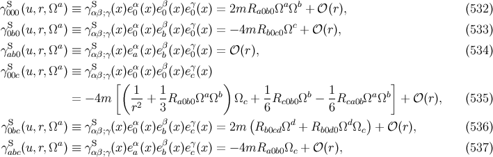 γS000(u,r,Ωa ) ≡ γSαβ;γ(x )eα0(x)eβ0(x)eγ0(x) = 2mRa0b0 Ωa Ωb + 𝒪 (r), (532 ) S a S α β γ c γ0b0(u,r,Ω ) ≡ γαβ;γ(x )e0(x)eb(x)e0(x) = − 4mRb0c0 Ω + 𝒪 (r), (533 ) γS (u,r,Ωa ) ≡ γS (x )eα(x)eβ(x)eγ(x) = 𝒪 (r), (534 ) ab0 αβ;γ a b 0 γS00c(u,r,Ωa ) ≡ γSαβ;γ(x )eα0(x)eβ0(x)eγc(x) [( ) ] = − 4m -1 + 1-Ra0b0ΩaΩb Ωc + 1-Rc0b0Ωb − 1Rca0bΩa Ωb + 𝒪 (r), (535 ) r2 3 6 6 γS (u,r,Ωa ) ≡ γS (x )eα(x)eβ(x)eγ(x) = 2m (R Ωd + R ΩdΩ ) + 𝒪 (r), (536 ) 0bc αβ;γ 0 b c b0cd b0d0 c γSabc(u,r,Ωa ) ≡ γSαβ;γ(x )eαa(x)eβb(x)eγc(x) = − 4mRa0b0 Ωc + 𝒪 (r), (537 )