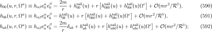 a α β 2m-- tail [ tail tail c] 2 3 h00(u,r,Ω ) ≡ h αβe0e0 = r + h 00 (u) + r h000(u) + h00c(u )Ω + 𝒪 (mr ∕ℛ ), (590 ) a α β tail [ tail tail c] 2 3 h0b(u,r,Ω ) ≡ h αβe0eb = h0b (u) + r h0b0(u ) + h 0bc(u)Ω + 𝒪 (mr ∕ℛ ), (591 ) a α β 2m-- tail [ tail tail c] 2 3 hab(u,r,Ω ) ≡ h αβeaeb = r δab + hab (u) + r hab0(u ) + h abc(u)Ω + 𝒪 (mr ∕ℛ ); (592 )