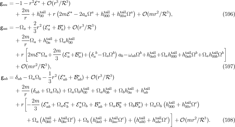 g = − 1 − r2ℰ∗ + 𝒪(r3∕ℛ3 ) uu + 2m--+ htail+ r(2m ℰ∗ − 2a Ωa + htail + htailΩa) + 𝒪 (mr2 ∕ℛ3 ), (596 ) r 00 a 000 00a 2- 2 ∗ ∗ 3 3 gua = − Ωa + 3 r (ℰa + ℬa) + 𝒪 (r ∕ℛ ) 2m + ----Ωa + ht0aail+ Ωaht0a0il r[ ] ∗ 2m-- ∗ ∗ ( b b) b tail tail tail b tail b + r 2m ℰ Ωa + 3 (ℰa+ ℬa)+ δa − Ωa Ω ab− ωabΩ +h 0a0+ Ωah 000+h 0abΩ + Ωah 00bΩ 2 3 + 𝒪 (mr ∕ℛ ), (597 ) 1- 2 ∗ ∗ 3 3 gab = δab − Ωa Ωb − 3 r (ℰab + ℬ ab) + 𝒪 (r ∕ℛ ) 2m tail tail tail tail + ----(δab + Ωa Ωb) + Ωa Ωbh00 + Ωah 0b + Ωbh0a + h ab r[ + r − 2m-(ℰ ∗+ Ω ℰ ∗+ ℰ ∗Ω + ℬ∗ + Ω ℬ ∗+ Ω ℬ ∗) + Ω Ω (htail+ htailΩc) 3 ab a b a b ab a b b a a b 000 00c ( ) ( ) ( )] + Ωa ht0aibl0 + ht0abilcΩc + Ωb ht0aail0 + ht0aialcΩc + htaaib0l+ htaabilcΩc + 𝒪 (mr2 ∕ℛ3 ). (598 )