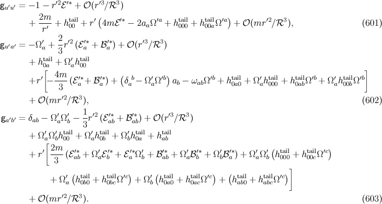 g ′′ = − 1 − r ′2ℰ′∗ + 𝒪 (r′3∕ℛ3 ) uu + 2m--+ htail+ r′(4m ℰ′∗ − 2a Ω′a + htail+ htailΩ ′a) + 𝒪 (mr ′2∕ℛ3 ), (601 ) r′ 00 a 000 00a ′ 2- ′2 ′∗ ′∗ ′3 3 gu′a′ = − Ωa + 3r (ℰa + ℬa ) + 𝒪 (r ∕ℛ ) tail ′ tail + h0[a + Ωah 00 ] ′ 4m-- ′∗ ′∗ ( b ′ ′b) ′b tail ′ tail tail ′b ′ tail ′b +r − 3 (ℰa + ℬa ) + δa − ΩaΩ ab − ωabΩ + h0a0 + Ω ah000 + h0abΩ + Ωah 00bΩ ′2 3 + 𝒪 (mr ∕ℛ ), (602 ) ′ ′ 1- ′2 ′∗ ′∗ ′3 3 ga′b′ = δab − Ω aΩb − 3 r (ℰab + ℬab) + 𝒪 (r ∕ℛ ) ′ ′ tail ′ tail ′ tail tail + Ω a[Ωbh00 + Ωah0b + Ωbh0a + hab ′ 2m-- ′∗ ′ ′∗ ′∗ ′ ′∗ ′ ′∗ ′ ′∗ ′ ′( tail tail ′c) + r 3 (ℰab + Ω aℰb + ℰ a Ω b + ℬ ab + Ω aℬb + Ωbℬa ) + Ω aΩ b h000 + h 00cΩ ] + Ω ′(htail+ htailΩ′c) + Ω ′(htail+ htailΩ ′c) + (htail+ htailΩ ′c) a 0b0 0bc b 0a0 0ac ab0 abc + 𝒪 (mr ′2∕ℛ3 ). (603 )