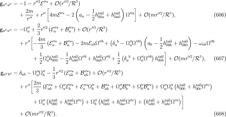 gu′′u′′ = − 1 − r′′2ℰ ′′∗ + 𝒪 (r′′3∕ℛ3 ) 2m [ ( 1 ) ] + --′′-+ r′′ 4m ℰ′′∗ − 2 aa − --ht0ai0la + hta0ai0l Ω ′′a + 𝒪 (mr ′′2∕ℛ3 ), (606 ) r 2 ′′ 2-′′2 ′′∗ ′′∗ ′′3 3 gu′′a′′ = − Ω a + 3r (ℰ a + ℬ a ) + 𝒪 (r ∕ℛ ) [ 4m ( ) ( 1 ) + r′′− ----(ℰ′a′∗ + ℬ′a′∗) − 2m ℰabΩ′′b + δab− Ω ′′aΩ′′b ab − --hta0i0bl+ ht0abil0 − ωabΩ ′′b 3 2 ] 1 ′′ tail 1 tail ′′b tail ′′b 1 ( b ′′ ′′b) tail ′′2 3 + 2Ω ah000 − 2hab0Ω + h0abΩ + 2- δa + Ω aΩ h 00b + 𝒪 (mr ∕ ℛ ), (607 ) g ′′ ′′ = δ − Ω ′′Ω′′− 1-r′′2(ℰ′′∗+ ℬ′′∗) + 𝒪 (r ′′3∕ℛ3 ) a b ab [ a b 3 ab ab ′′ 2m ′′∗ ′′ ′′∗ ′′∗ ′′ ′′∗ ′′ ′′∗ ′′ ′′∗ ′′ ′′( tail tail ′′c) + r ---(ℰab + Ω aℰb + ℰa Ωb + ℬ ab + Ω aℬb + Ω bℬa ) + Ω aΩ b h000 + h00cΩ 3 ] ′′( tail tail ′′c) ′′( tail tail ′′c) ( tail tail ′′c) + Ωa h0b0 + h0bcΩ + Ω b h0a0 + h0acΩ + hab0 + habcΩ ′′2 3 + 𝒪 (mr ∕ℛ ). (608 )