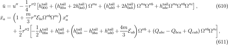 ′′ 1 ′′2[ tail ( tail tail) ′′a ( tail tail) ′′a ′′b tail ′′a ′′b ′′c] ¯u = u − --r h000 + h 00a + 2h0a0 Ω + hab0 + 2h 0ab Ω Ω + habcΩ Ω Ω , (610 ) ( 4m ) ¯xa = 1 + -- r′′ℰbcΩ ′′bΩ′′c x′′a 3[ ( ) ] + 1r′′2 − 1htail+ htail+ htail− htail+ htail+ 4m-ℰ Ω ′′b + (Q − Q + Q )Ω ′′bΩ ′′c, 2 2 00a 0a0 0ab 0ba ab0 3 ab abc bca cab (611 )