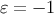 ɛ = − 1
