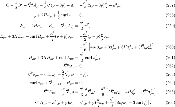 1 1 κ2 ρ Θ˙ + -Θ2 − ⃗∇ μA μ + -κ2(ρ + 3p) − Λ = − ---(2ρ + 3p)--− κ2 ρℰ, (257 ) 3 2 2 λ ˙ω + 2H ω + 1-curlA = 0, (258 ) μ μ 2 μ κ2 ℰ ˙σμν + 2H σμν + E μν − ∇⃗⟨μA ν⟩ =--πμν, (259 ) 2 2 2 E˙ + 3HE − curlH + κ-(ρ + p)σ = − κ--(ρ + p)ρσ μν μν μν 2 μν 2 λ μν κ2 [ ℰ ℰ ℰ] − --- 4ρ ℰσμν + 3˙πμν + 3H πμν + 3⃗∇ ⟨μqν⟩ , (260 ) 26 H˙μν + 3HH μν + curlEμν = κ-curl πℰ , (261 ) 2 μν ⃗∇ μωμ = 0, (262 ) ⃗∇ νσμν − curlωμ − 2-⃗∇ μΘ = − qℰμ, (263 ) 3 curlσμν + ⃗∇ ⟨μων⟩ − Hμν = 0, (264 ) 2 2 2 [ ] ∇⃗νE − κ-⃗∇ ρ = κ-ρ-⃗∇ ρ + κ-- 2⃗∇ ρ − 4Hq ℰ − 3⃗∇ νπℰ , (265 ) μν 3 μ 3 λ μ 6 μ ℰ μ μν ν 2 2 ρ κ2[ ℰ] ∇⃗ H μν − κ (ρ + p)ωμ = κ (ρ + p) -ω μ + ---8ρ ℰωμ − 3curl qμ . (266 ) λ 6